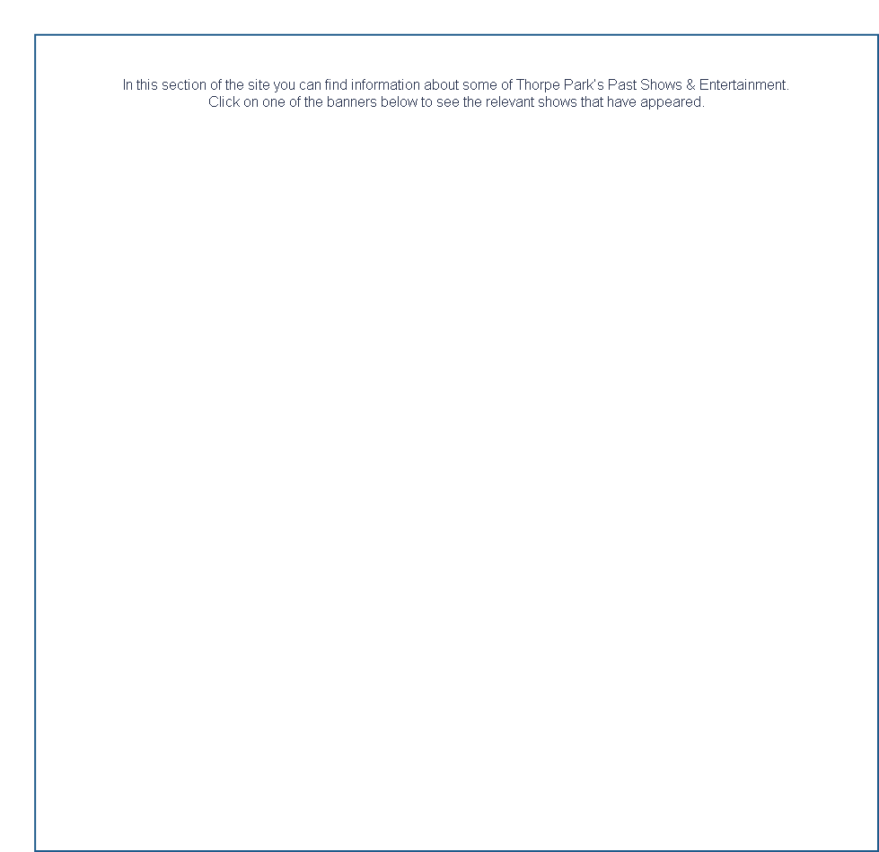 
	

In this section of the site you can find information about some of Thorpe Park’s Past Shows & Entertainment.
Click on one of the banners below to see the relevant shows that have appeared.  





